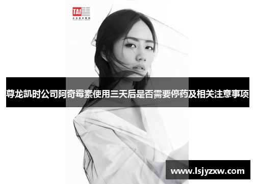 尊龙凯时公司阿奇霉素使用三天后是否需要停药及相关注意事项