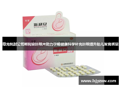 尊龙凯时公司斯利安叶酸片助力孕期健康科学补充叶酸提升胎儿发育质量