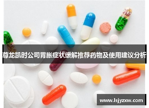 尊龙凯时公司胃胀症状缓解推荐药物及使用建议分析