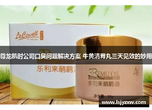 尊龙凯时公司口臭问题解决方案 牛黄清胃丸三天见效的妙用
